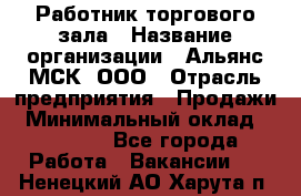 Работник торгового зала › Название организации ­ Альянс-МСК, ООО › Отрасль предприятия ­ Продажи › Минимальный оклад ­ 25 000 - Все города Работа » Вакансии   . Ненецкий АО,Харута п.